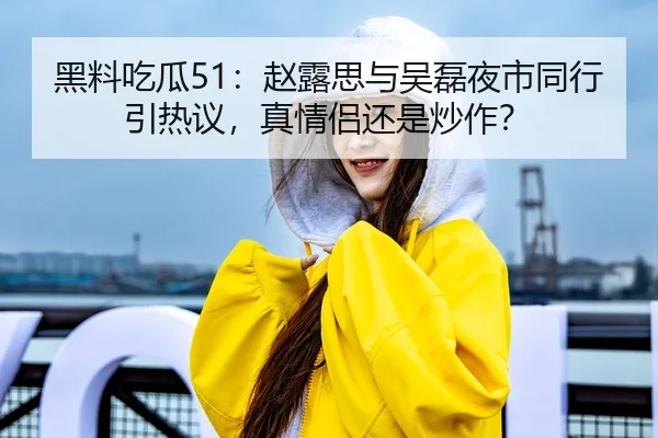 黑料吃瓜51：赵露思与吴磊夜市同行引热议，真情侣还是炒作？